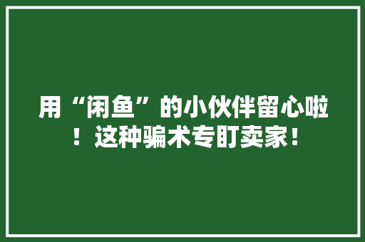 用“闲鱼”的小伙伴留心啦！这种骗术专盯卖家！