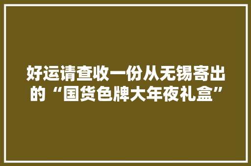 好运请查收一份从无锡寄出的“国货色牌大年夜礼盒”
