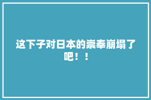 这下子对日本的崇奉崩塌了吧！！