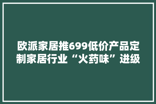 欧派家居推699低价产品定制家居行业“火药味”进级