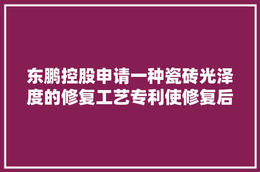 东鹏控股申请一种瓷砖光泽度的修复工艺专利使修复后的瓷砖光泽度\u003e90°且光泽度修复持久有效