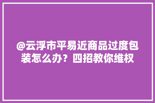 @云浮市平易近商品过度包装怎么办？四招教你维权