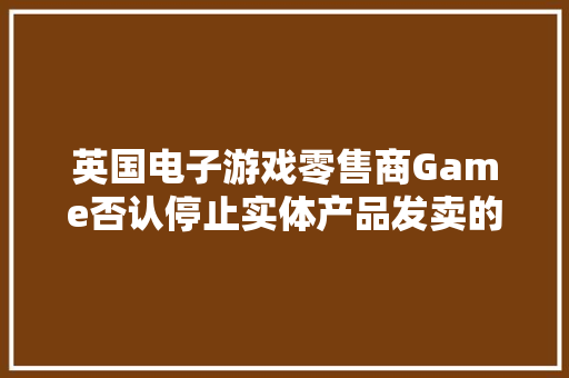 英国电子游戏零售商Game否认停止实体产品发卖的传言