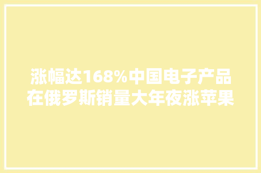 涨幅达168%中国电子产品在俄罗斯销量大年夜涨苹果、三星滑至冰点
