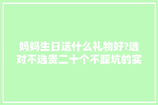 妈妈生日送什么礼物好?选对不选贵二十个不踩坑的实用好物来喽