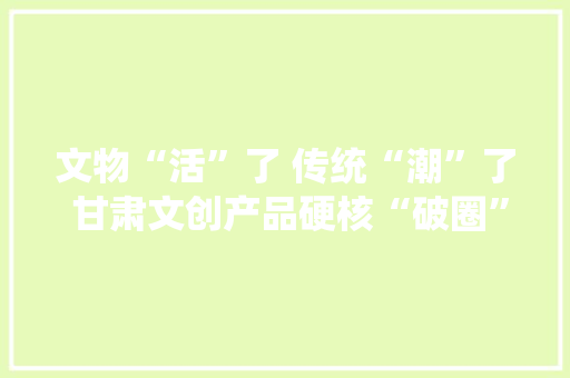 文物“活”了 传统“潮”了 甘肃文创产品硬核“破圈”