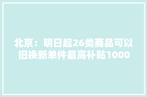 北京：明日起26类商品可以旧换新单件最高补贴1000元
