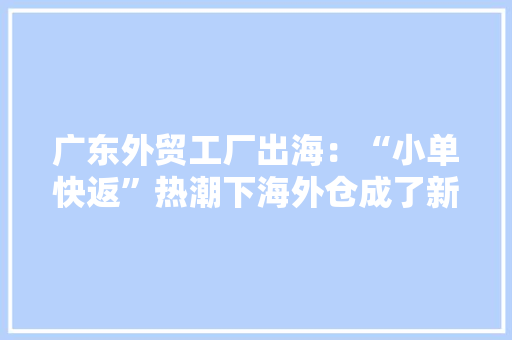 广东外贸工厂出海：“小单快返”热潮下海外仓成了新沙场