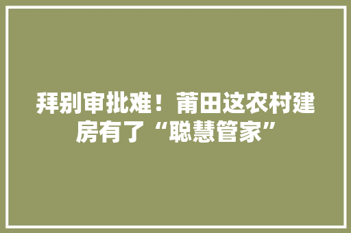 拜别审批难！莆田这农村建房有了“聪慧管家”