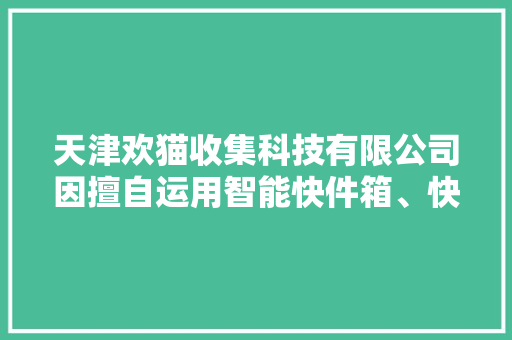 天津欢猫收集科技有限公司因擅自运用智能快件箱、快递做事站等办法送达快件被处以警告