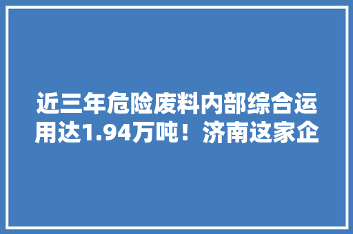 近三年危险废料内部综合运用达1.94万吨！济南这家企业创建“无废企业”有“高作儿”