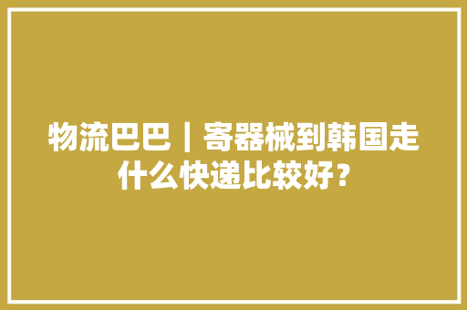 物流巴巴｜寄器械到韩国走什么快递比较好？