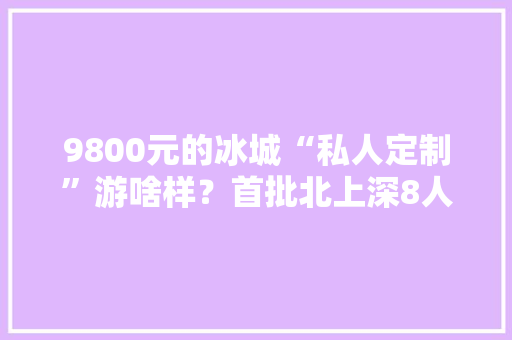 9800元的冰城“私人定制”游啥样？首批北上深8人元旦来体验