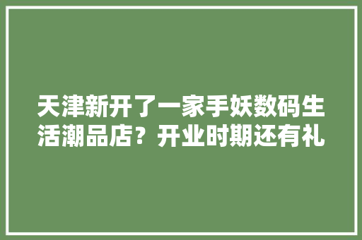 天津新开了一家手妖数码生活潮品店？开业时期还有礼品免费送！