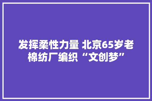 发挥柔性力量 北京65岁老棉纺厂编织“文创梦”