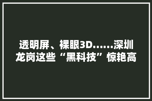 透明屏、裸眼3D……深圳龙岗这些“黑科技”惊艳高交会