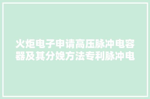 火炬电子申请高压脉冲电容器及其分娩方法专利脉冲电容器能够适用于更高电压的场合