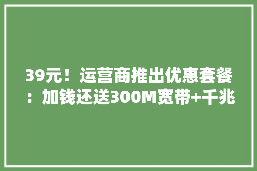 39元！运营商推出优惠套餐：加钱还送300M宽带+千兆路由器