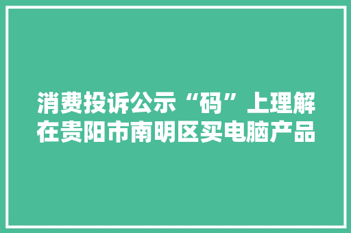 消费投诉公示“码”上理解在贵阳市南明区买电脑产品有“它”更方便
