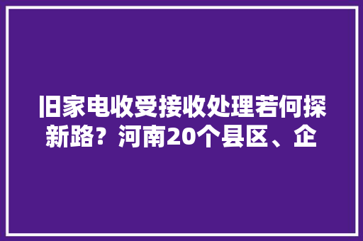 旧家电收受接收处理若何探新路？河南20个县区、企业“尝鲜”