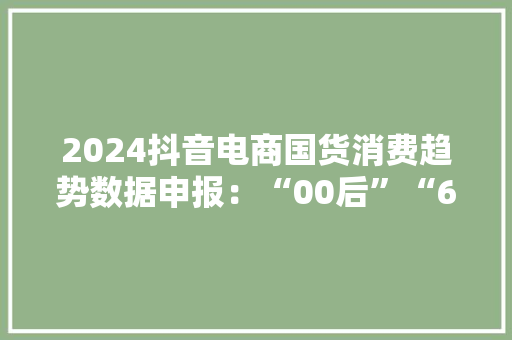2024抖音电商国货消费趋势数据申报：“00后”“60后”成交订单量增幅大年夜