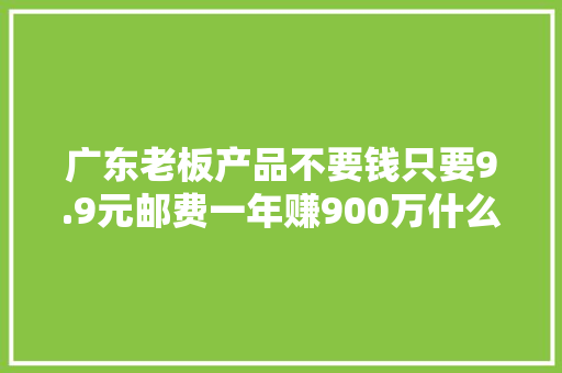 广东老板产品不要钱只要9.9元邮费一年赚900万什么套路？