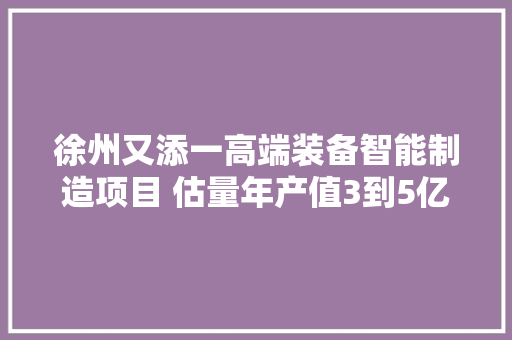 徐州又添一高端装备智能制造项目 估量年产值3到5亿元