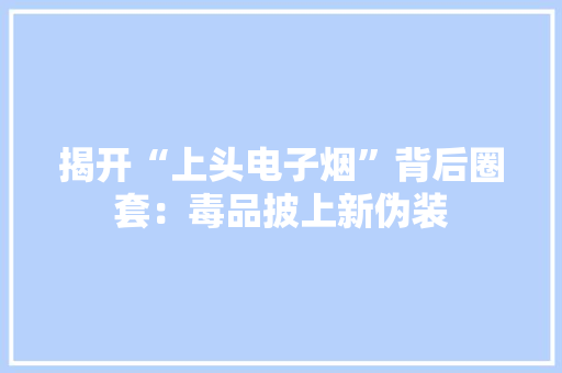 揭开“上头电子烟”背后圈套：毒品披上新伪装