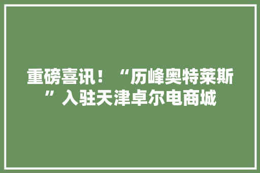 重磅喜讯！“历峰奥特莱斯”入驻天津卓尔电商城