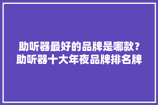 助听器最好的品牌是哪款？助听器十大年夜品牌排名牌子最好推荐！