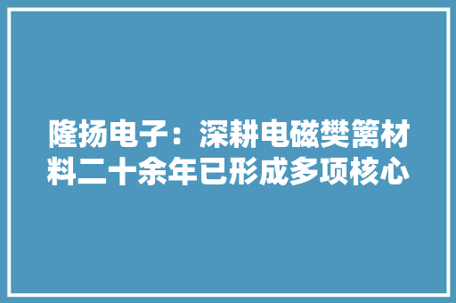 隆扬电子：深耕电磁樊篱材料二十余年已形成多项核心技能
