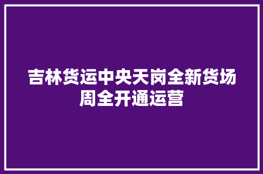 吉林货运中央天岗全新货场周全开通运营