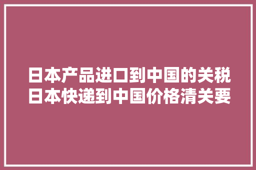 日本产品进口到中国的关税日本快递到中国价格清关要多久