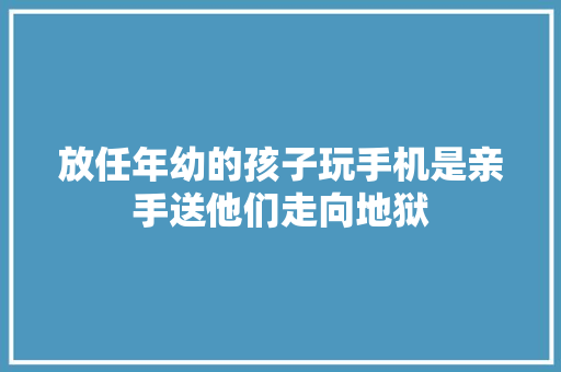 放任年幼的孩子玩手机是亲手送他们走向地狱