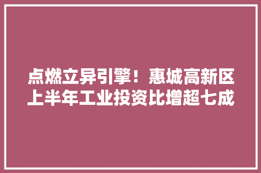 点燃立异引擎！惠城高新区上半年工业投资比增超七成