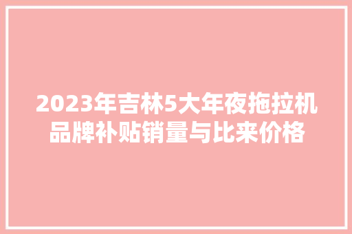2023年吉林5大年夜拖拉机品牌补贴销量与比来价格
