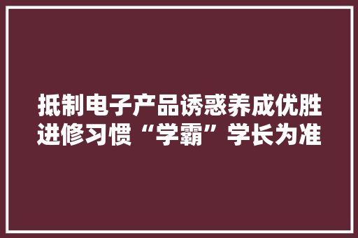 抵制电子产品诱惑养成优胜进修习惯“学霸”学长为准高一学生分享进修经验
