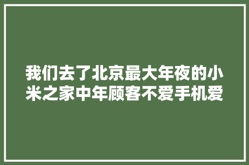 我们去了北京最大年夜的小米之家中年顾客不爱手机爱铁锅
