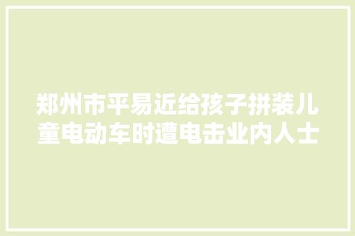 郑州市平易近给孩子拼装儿童电动车时遭电击业内人士：有爆炸风险