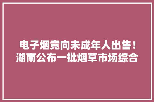 电子烟竟向未成年人出售！湖南公布一批烟草市场综合治理电子烟范例案例