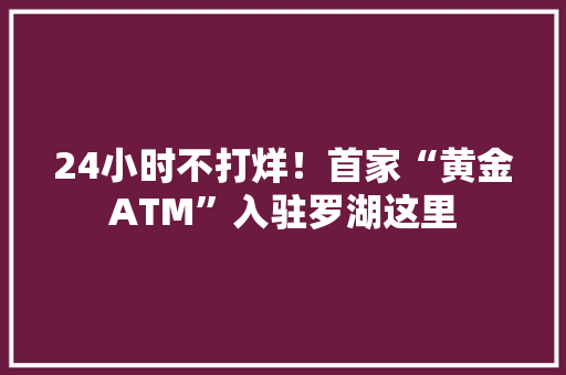 24小时不打烊！首家“黄金ATM”入驻罗湖这里