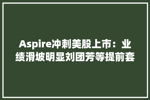 Aspire冲刺美股上市：业绩滑坡明显刘团芳等提前套现5000万美元