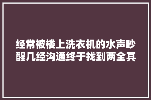 经常被楼上洗衣机的水声吵醒几经沟通终于找到两全其美的方法