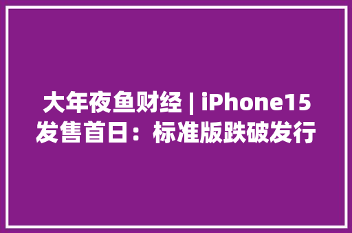 大年夜鱼财经 | iPhone15发售首日：标准版跌破发行价Pro版溢价为近4年最低