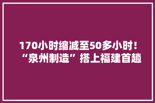 170小时缩减至50多小时！“泉州制造”搭上福建首趟“白货”班列