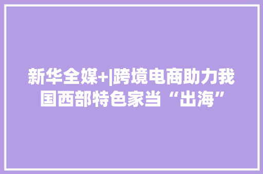 新华全媒+|跨境电商助力我国西部特色家当“出海”