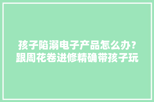 孩子陷溺电子产品怎么办？跟周花卷进修精确带孩子玩电子产品