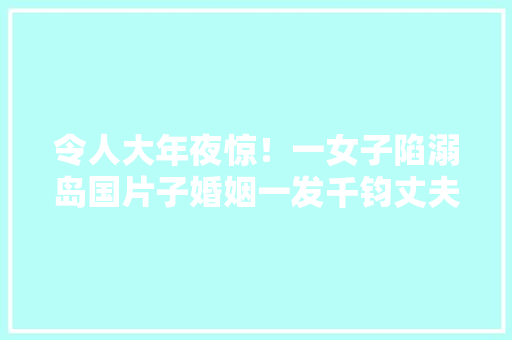令人大年夜惊！一女子陷溺岛国片子婚姻一发千钧丈夫毫无肃静可言