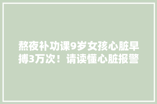 熬夜补功课9岁女孩心脏早搏3万次！请读懂心脏报警旗子暗记