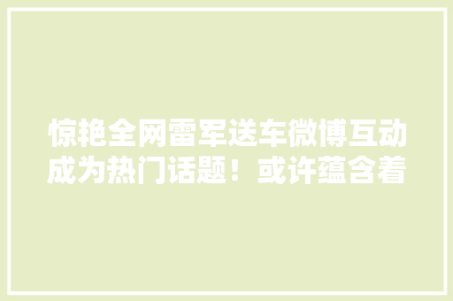 惊艳全网雷军送车微博互动成为热门话题！或许蕴含着更多故事